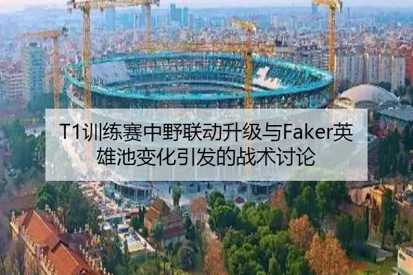 T1训练赛中野联动升级与Faker英雄池变化引发的战术讨论